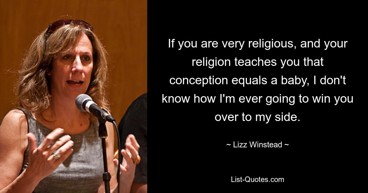 If you are very religious, and your religion teaches you that conception equals a baby, I don't know how I'm ever going to win you over to my side. — © Lizz Winstead