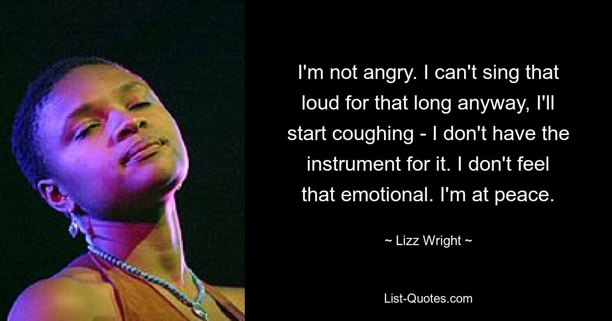 I'm not angry. I can't sing that loud for that long anyway, I'll start coughing - I don't have the instrument for it. I don't feel that emotional. I'm at peace. — © Lizz Wright