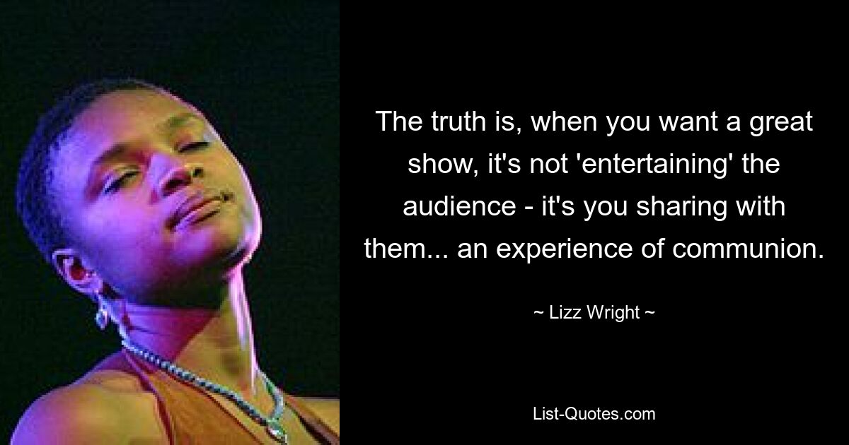 The truth is, when you want a great show, it's not 'entertaining' the audience - it's you sharing with them... an experience of communion. — © Lizz Wright