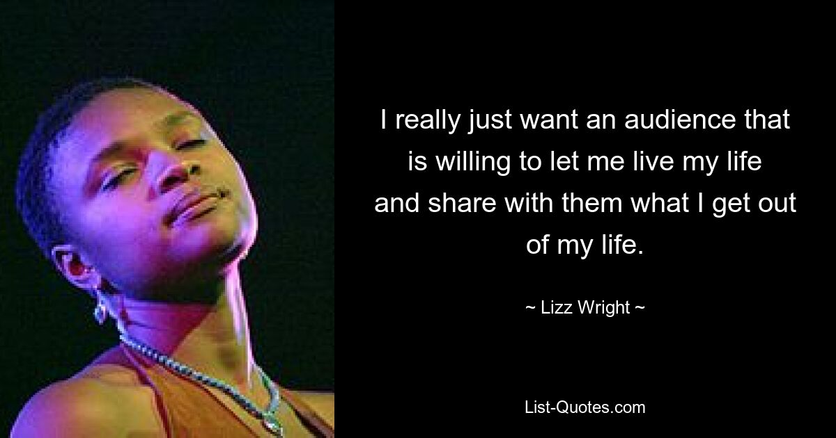 I really just want an audience that is willing to let me live my life and share with them what I get out of my life. — © Lizz Wright