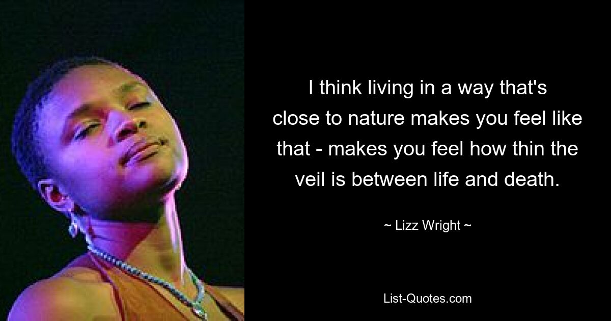 I think living in a way that's close to nature makes you feel like that - makes you feel how thin the veil is between life and death. — © Lizz Wright