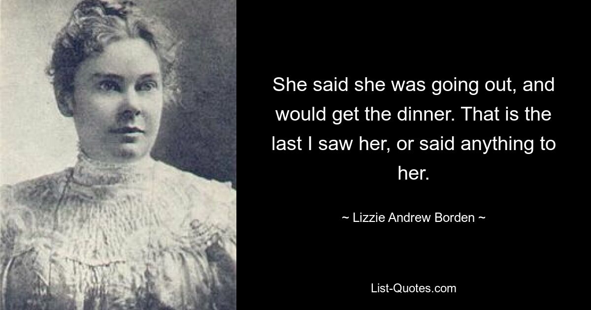 She said she was going out, and would get the dinner. That is the last I saw her, or said anything to her. — © Lizzie Andrew Borden