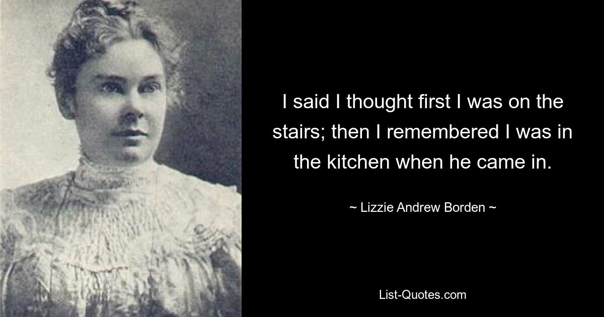 I said I thought first I was on the stairs; then I remembered I was in the kitchen when he came in. — © Lizzie Andrew Borden