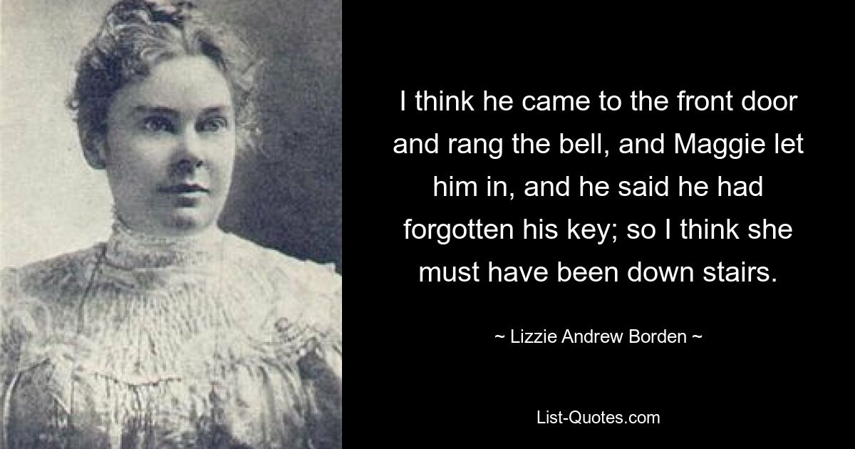 I think he came to the front door and rang the bell, and Maggie let him in, and he said he had forgotten his key; so I think she must have been down stairs. — © Lizzie Andrew Borden