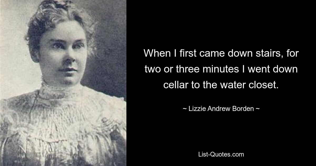 When I first came down stairs, for two or three minutes I went down cellar to the water closet. — © Lizzie Andrew Borden