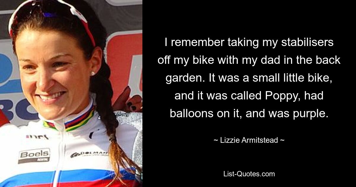 I remember taking my stabilisers off my bike with my dad in the back garden. It was a small little bike, and it was called Poppy, had balloons on it, and was purple. — © Lizzie Armitstead