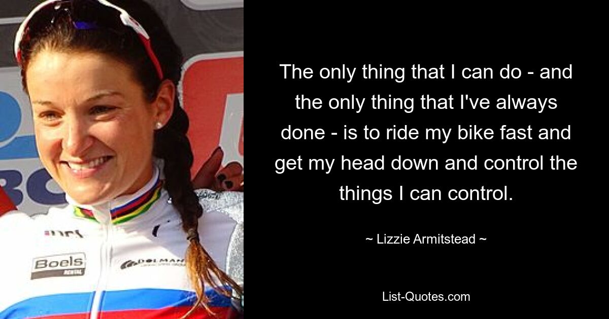 The only thing that I can do - and the only thing that I've always done - is to ride my bike fast and get my head down and control the things I can control. — © Lizzie Armitstead