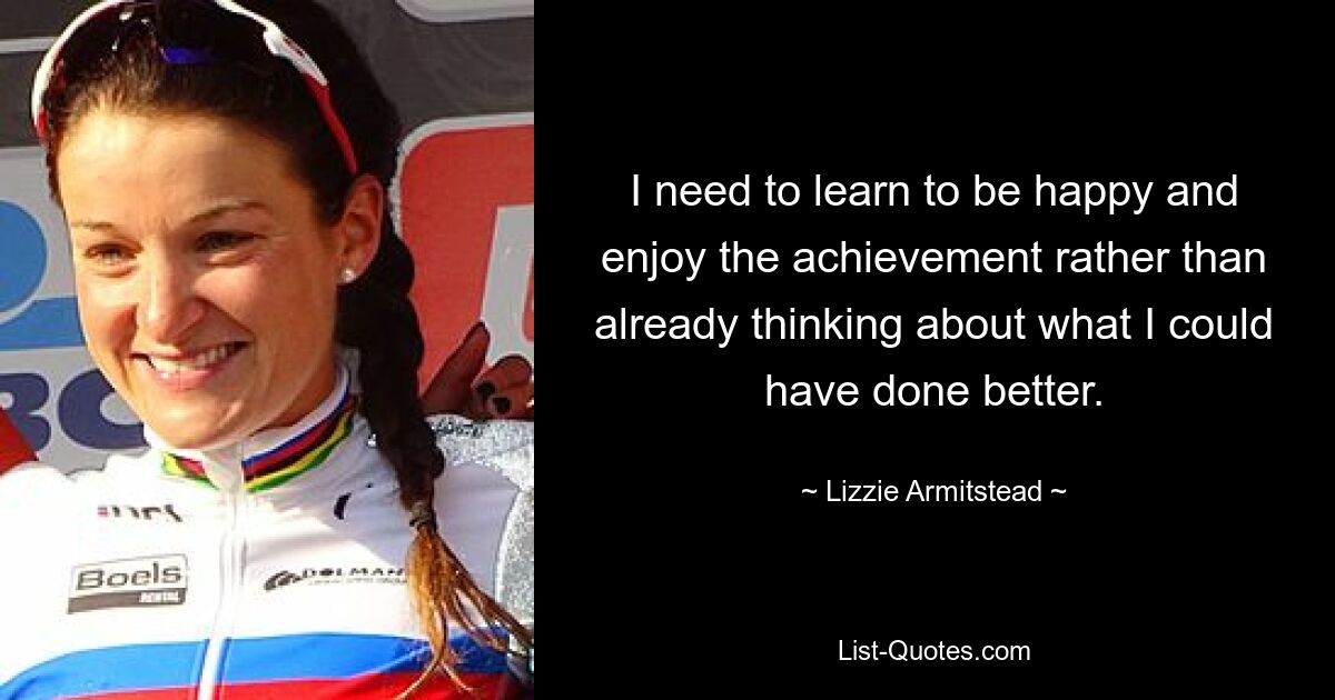 I need to learn to be happy and enjoy the achievement rather than already thinking about what I could have done better. — © Lizzie Armitstead