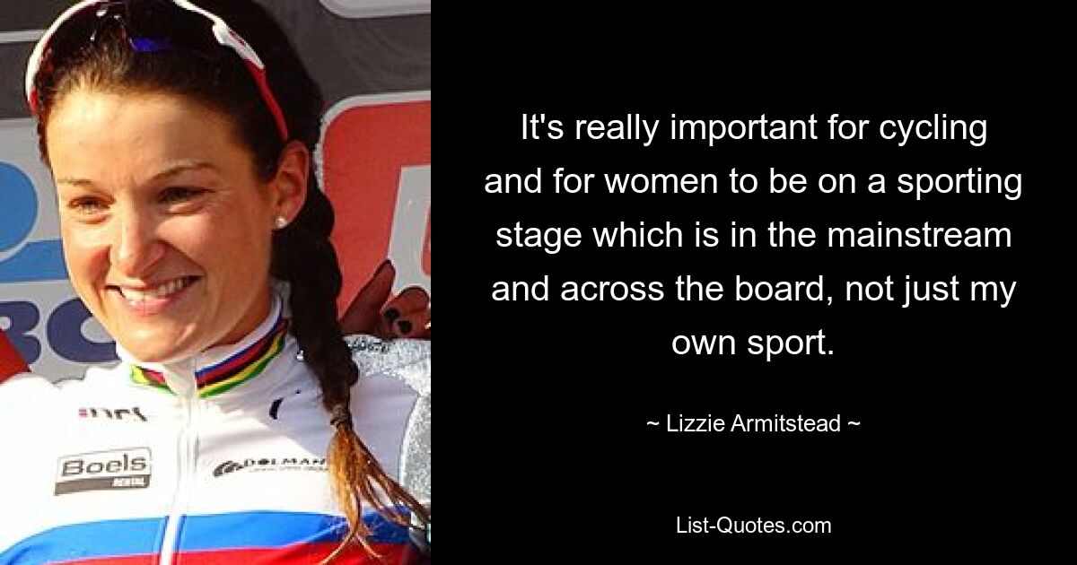 It's really important for cycling and for women to be on a sporting stage which is in the mainstream and across the board, not just my own sport. — © Lizzie Armitstead