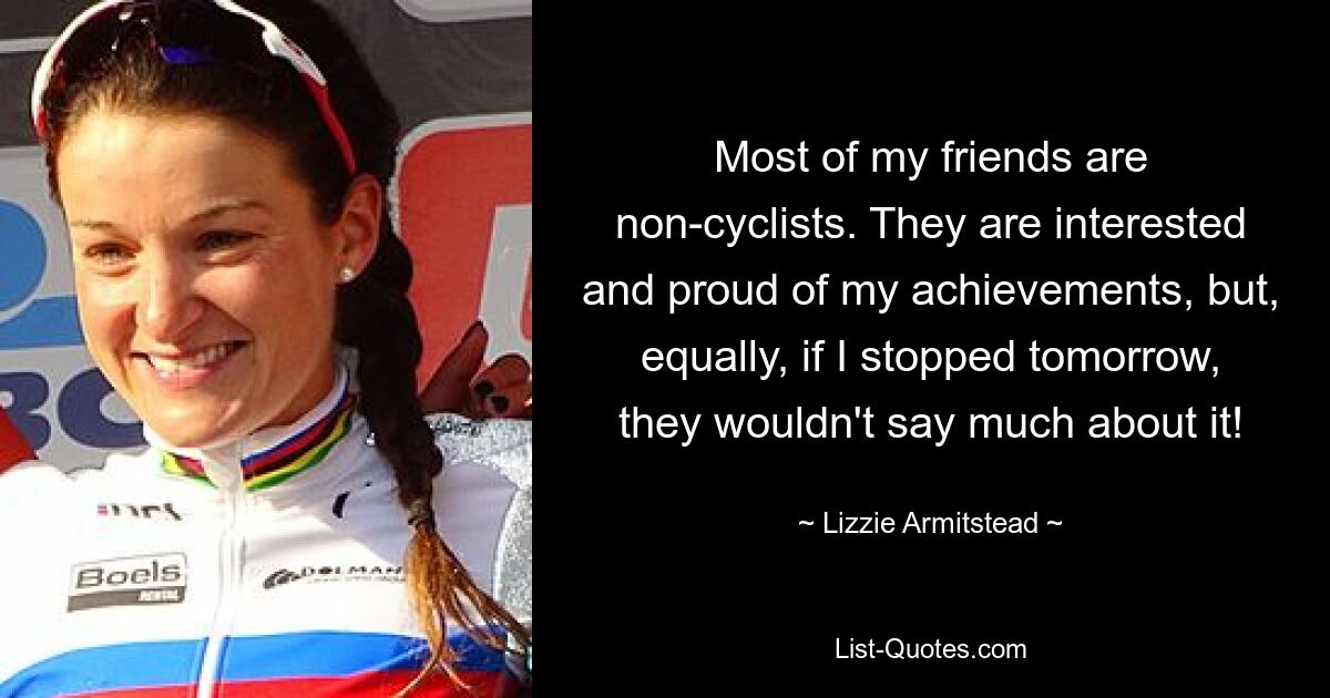 Most of my friends are non-cyclists. They are interested and proud of my achievements, but, equally, if I stopped tomorrow, they wouldn't say much about it! — © Lizzie Armitstead