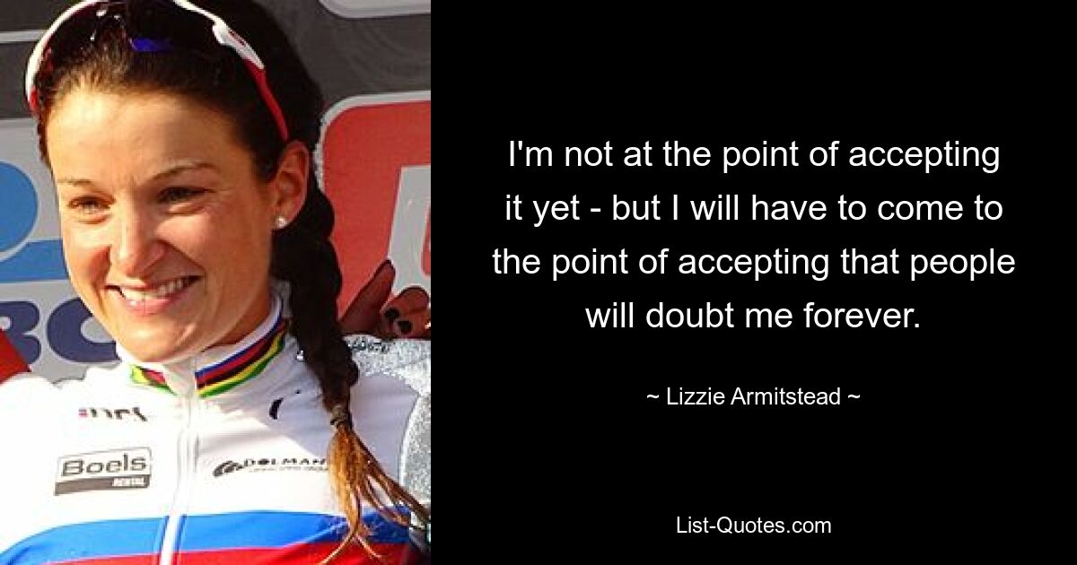 I'm not at the point of accepting it yet - but I will have to come to the point of accepting that people will doubt me forever. — © Lizzie Armitstead