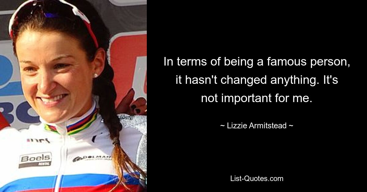 In terms of being a famous person, it hasn't changed anything. It's not important for me. — © Lizzie Armitstead