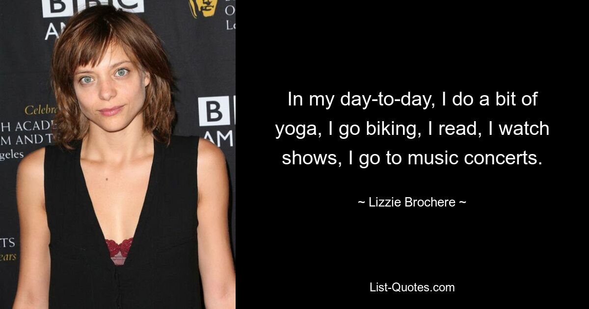 In my day-to-day, I do a bit of yoga, I go biking, I read, I watch shows, I go to music concerts. — © Lizzie Brochere