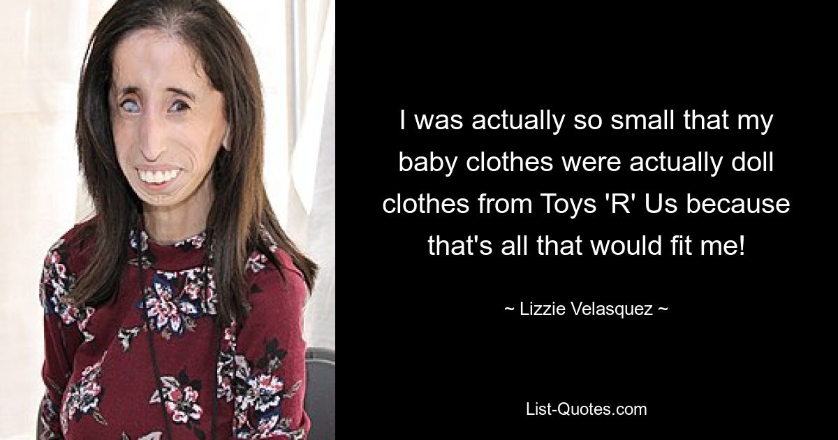 I was actually so small that my baby clothes were actually doll clothes from Toys 'R' Us because that's all that would fit me! — © Lizzie Velasquez