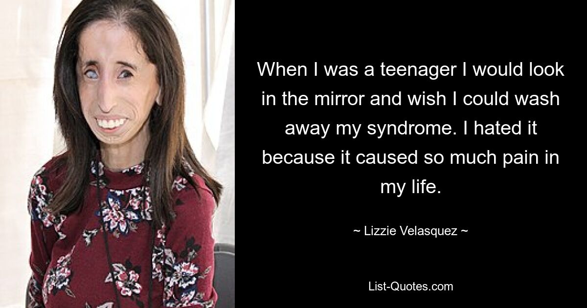 When I was a teenager I would look in the mirror and wish I could wash away my syndrome. I hated it because it caused so much pain in my life. — © Lizzie Velasquez