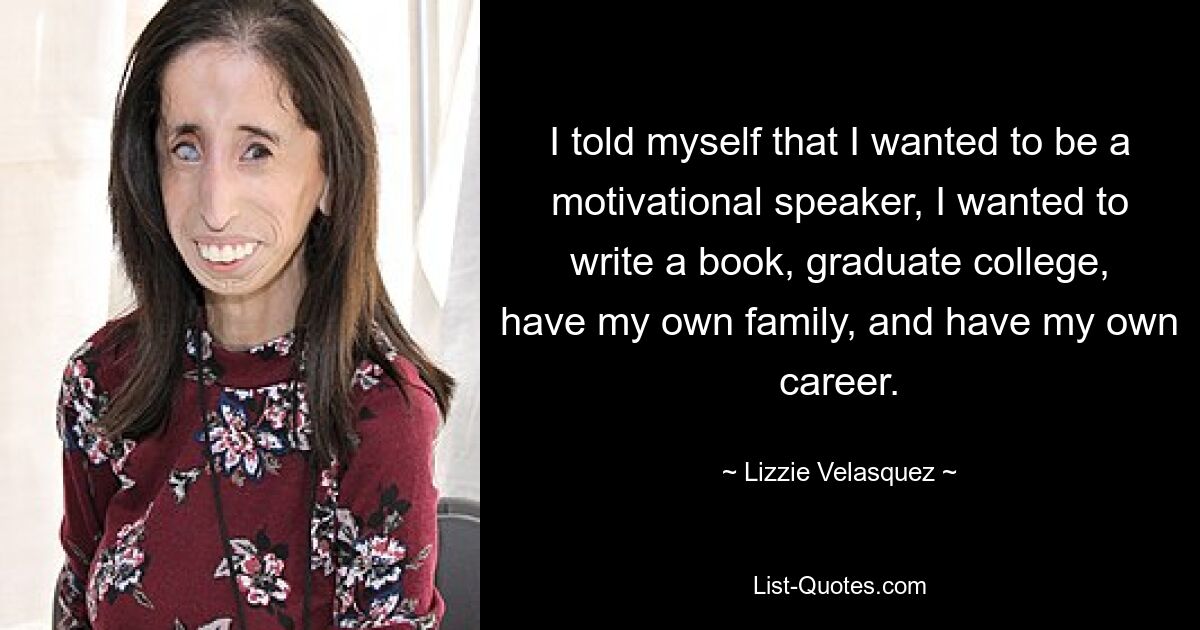 I told myself that I wanted to be a motivational speaker, I wanted to write a book, graduate college, have my own family, and have my own career. — © Lizzie Velasquez