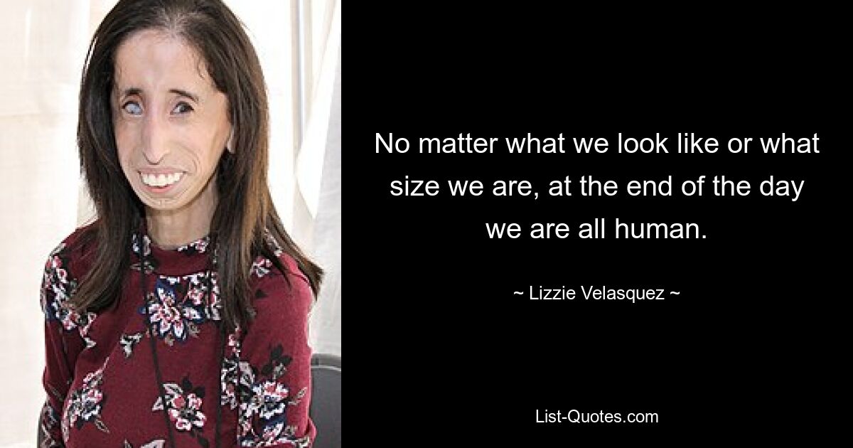 No matter what we look like or what size we are, at the end of the day we are all human. — © Lizzie Velasquez