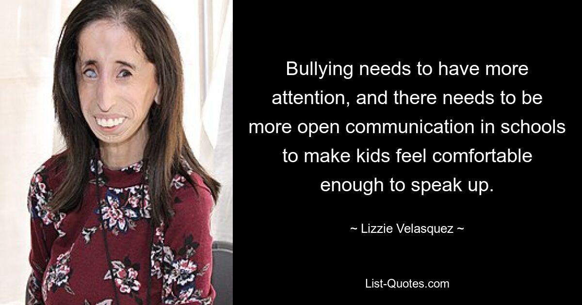 Bullying needs to have more attention, and there needs to be more open communication in schools to make kids feel comfortable enough to speak up. — © Lizzie Velasquez