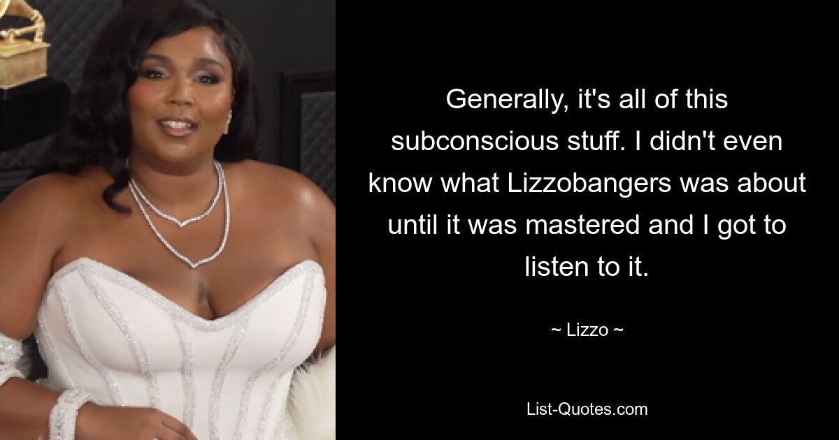 Generally, it's all of this subconscious stuff. I didn't even know what Lizzobangers was about until it was mastered and I got to listen to it. — © Lizzo