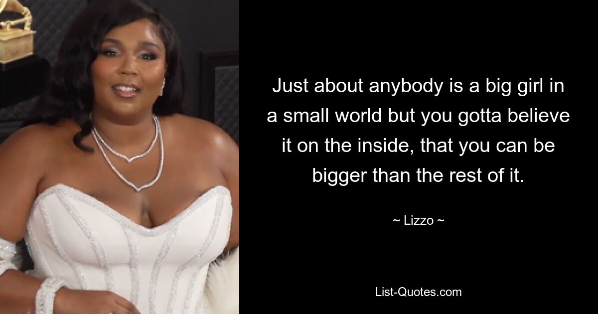 Just about anybody is a big girl in a small world but you gotta believe it on the inside, that you can be bigger than the rest of it. — © Lizzo