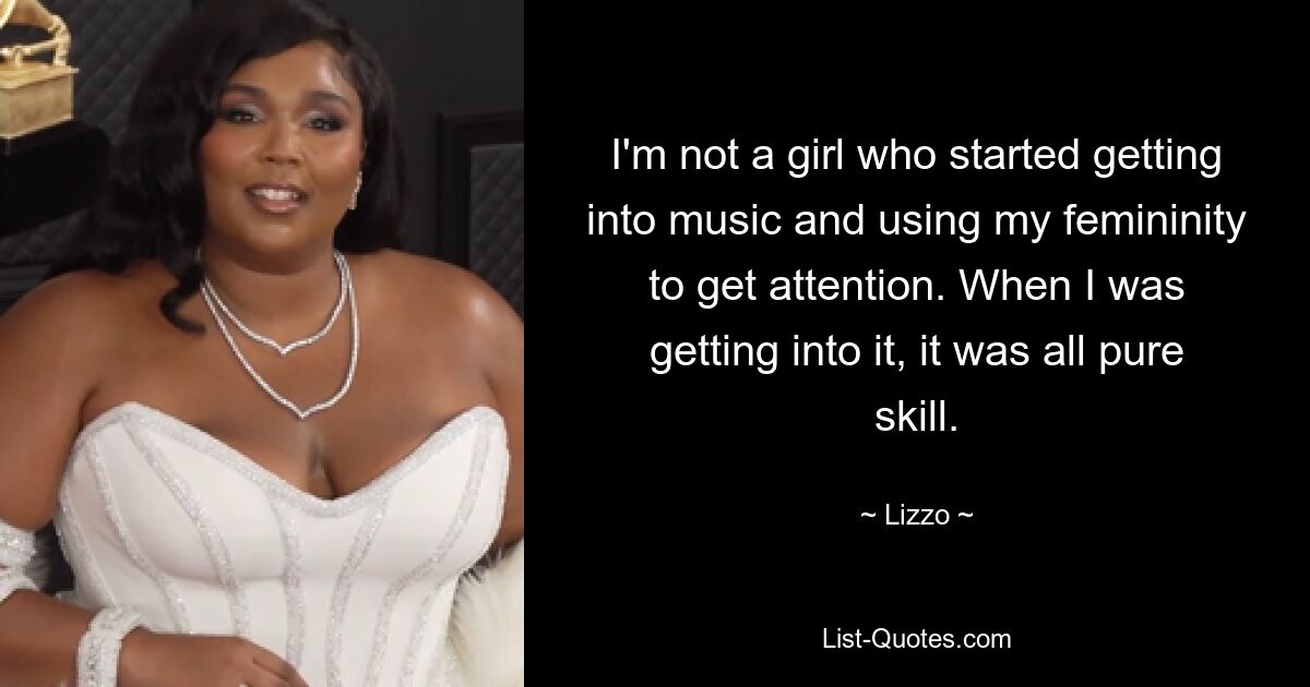 I'm not a girl who started getting into music and using my femininity to get attention. When I was getting into it, it was all pure skill. — © Lizzo