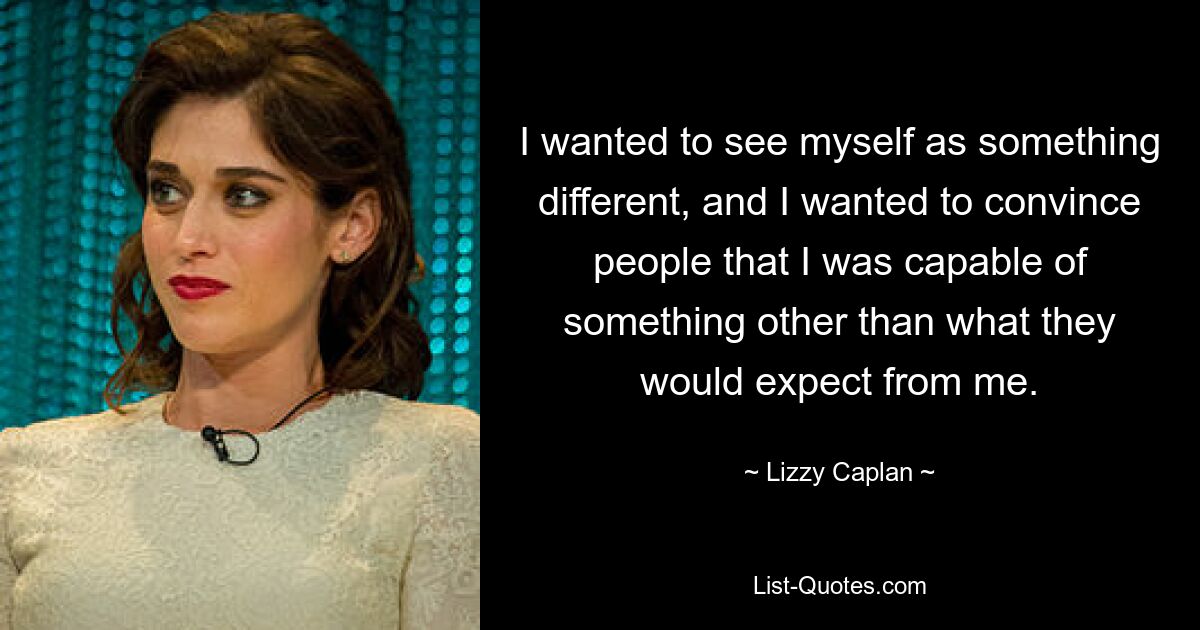 I wanted to see myself as something different, and I wanted to convince people that I was capable of something other than what they would expect from me. — © Lizzy Caplan