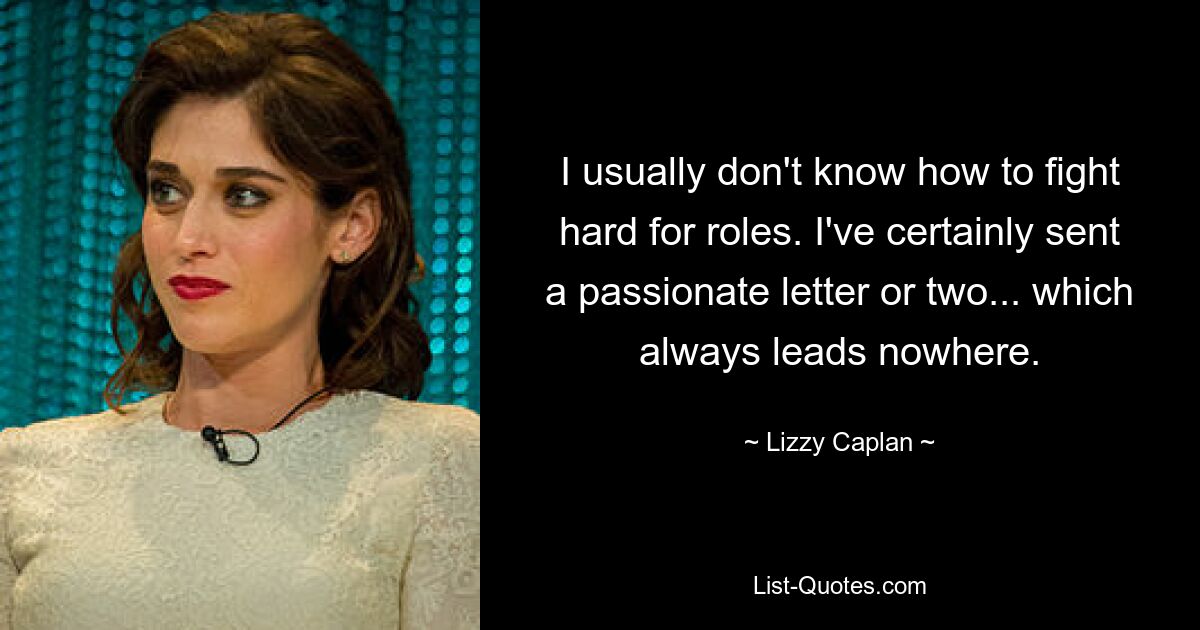 I usually don't know how to fight hard for roles. I've certainly sent a passionate letter or two... which always leads nowhere. — © Lizzy Caplan