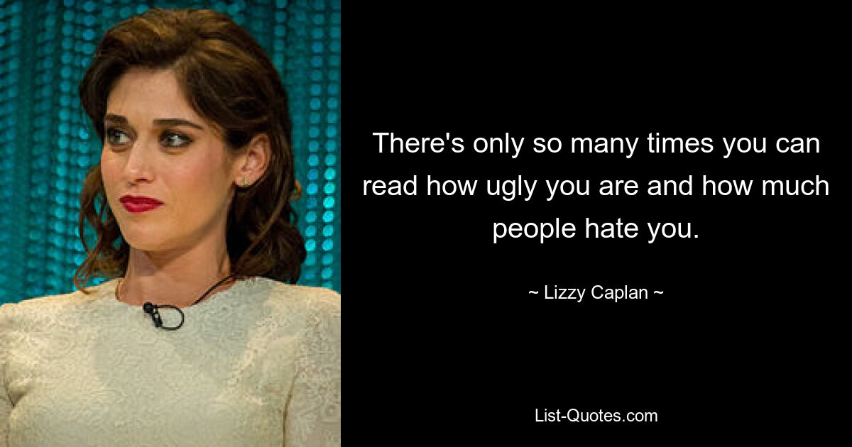 There's only so many times you can read how ugly you are and how much people hate you. — © Lizzy Caplan