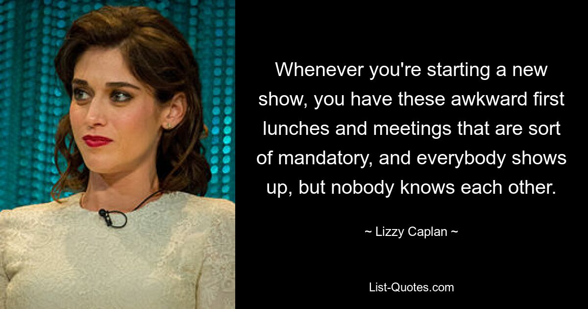 Whenever you're starting a new show, you have these awkward first lunches and meetings that are sort of mandatory, and everybody shows up, but nobody knows each other. — © Lizzy Caplan