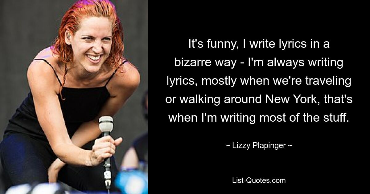 It's funny, I write lyrics in a bizarre way - I'm always writing lyrics, mostly when we're traveling or walking around New York, that's when I'm writing most of the stuff. — © Lizzy Plapinger