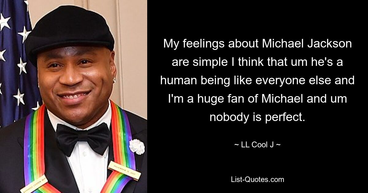 My feelings about Michael Jackson are simple I think that um he's a human being like everyone else and I'm a huge fan of Michael and um nobody is perfect. — © LL Cool J