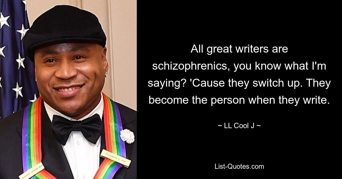 All great writers are schizophrenics, you know what I'm saying? 'Cause they switch up. They become the person when they write. — © LL Cool J