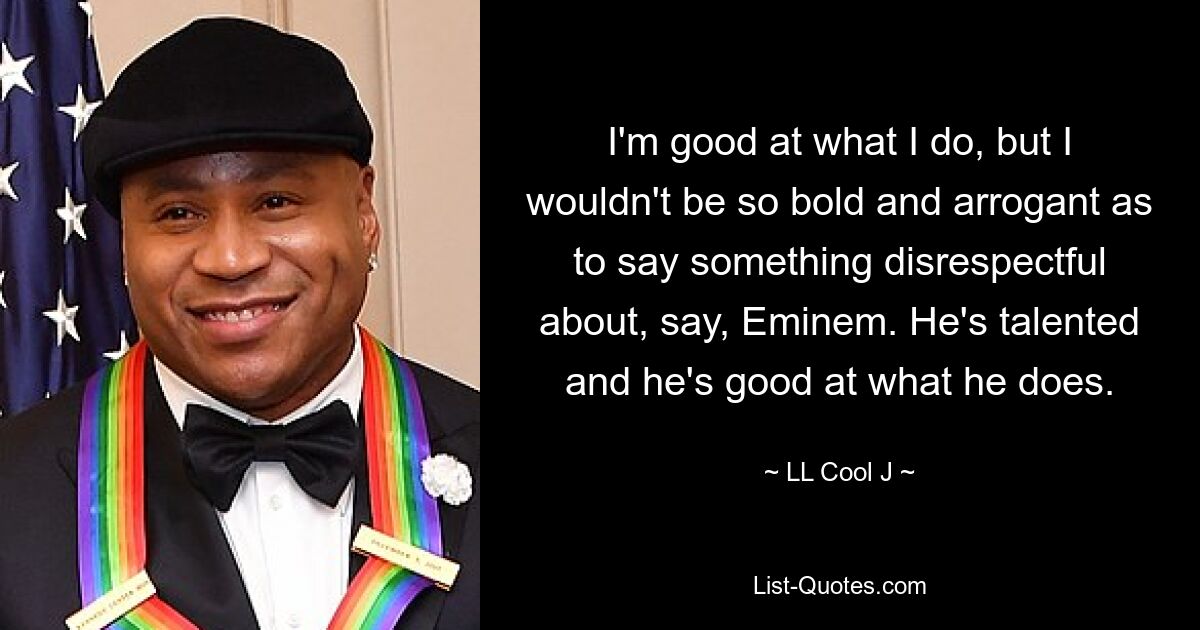 I'm good at what I do, but I wouldn't be so bold and arrogant as to say something disrespectful about, say, Eminem. He's talented and he's good at what he does. — © LL Cool J