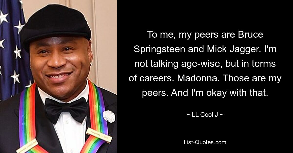 To me, my peers are Bruce Springsteen and Mick Jagger. I'm not talking age-wise, but in terms of careers. Madonna. Those are my peers. And I'm okay with that. — © LL Cool J