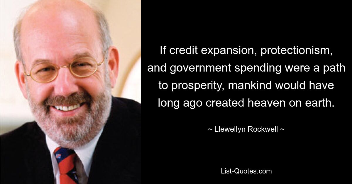 If credit expansion, protectionism, and government spending were a path to prosperity, mankind would have long ago created heaven on earth. — © Llewellyn Rockwell