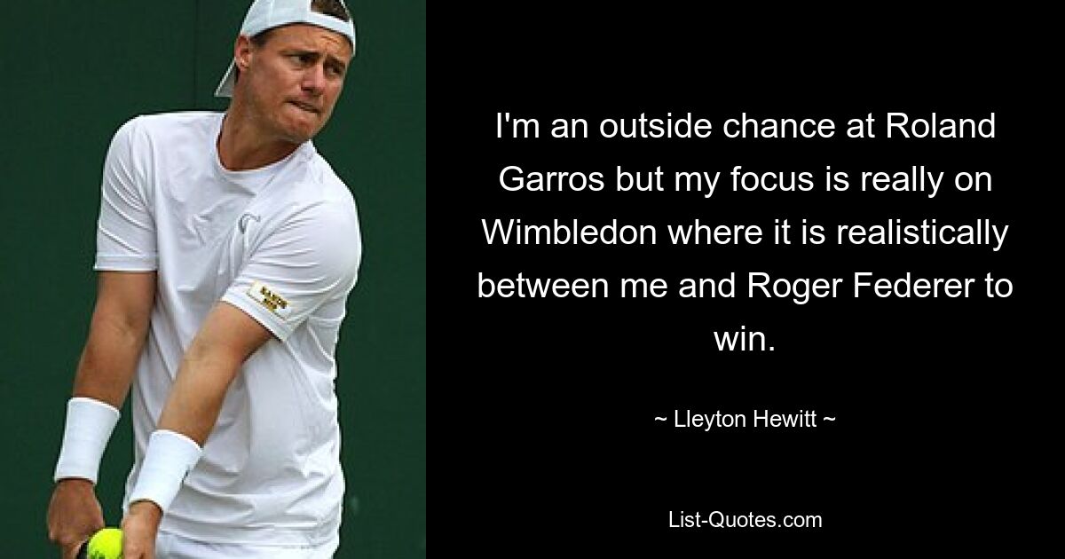 Bei Roland Garros bin ich eine Außenseiterchance, aber mein Fokus liegt wirklich auf Wimbledon, wo es realistischerweise zwischen mir und Roger Federer liegt, zu gewinnen. — © Lleyton Hewitt