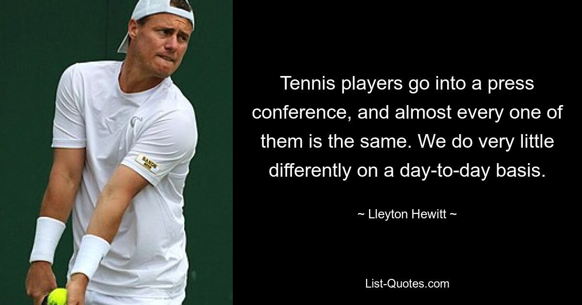 Tennis players go into a press conference, and almost every one of them is the same. We do very little differently on a day-to-day basis. — © Lleyton Hewitt