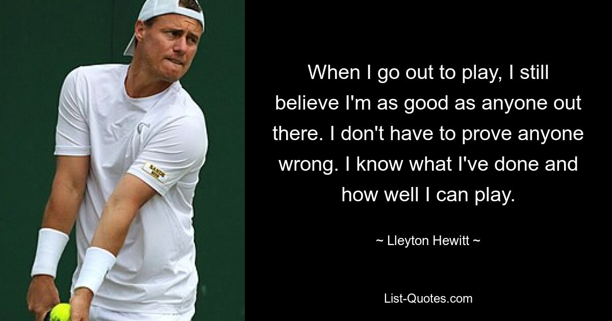 When I go out to play, I still believe I'm as good as anyone out there. I don't have to prove anyone wrong. I know what I've done and how well I can play. — © Lleyton Hewitt