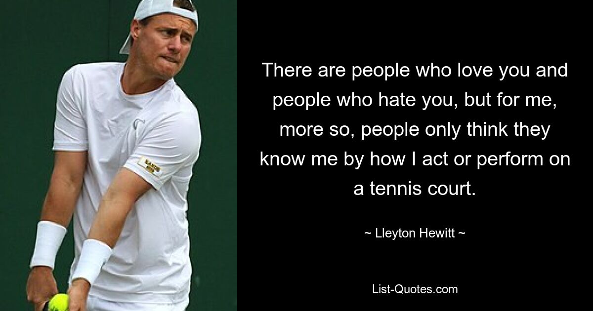 There are people who love you and people who hate you, but for me, more so, people only think they know me by how I act or perform on a tennis court. — © Lleyton Hewitt