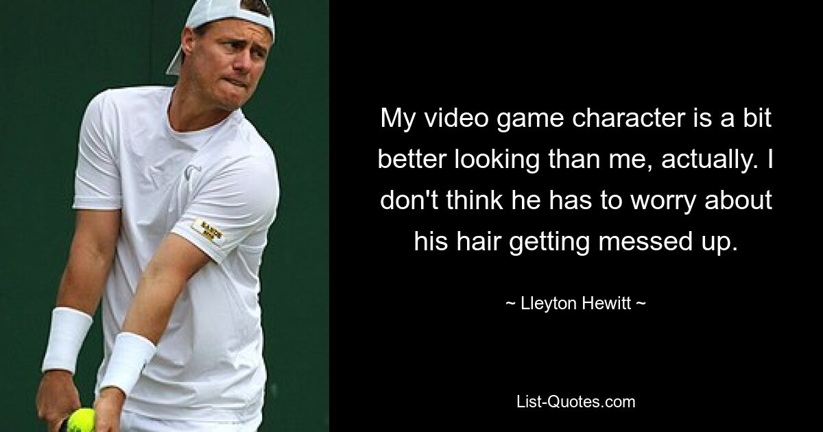 My video game character is a bit better looking than me, actually. I don't think he has to worry about his hair getting messed up. — © Lleyton Hewitt