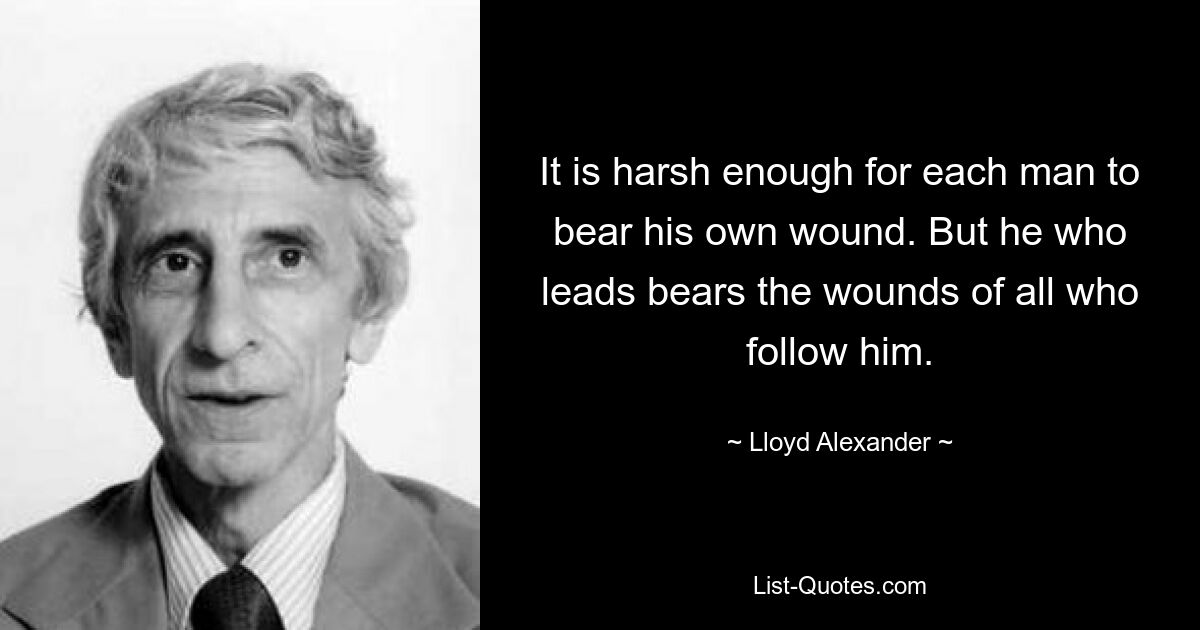 It is harsh enough for each man to bear his own wound. But he who leads bears the wounds of all who follow him. — © Lloyd Alexander