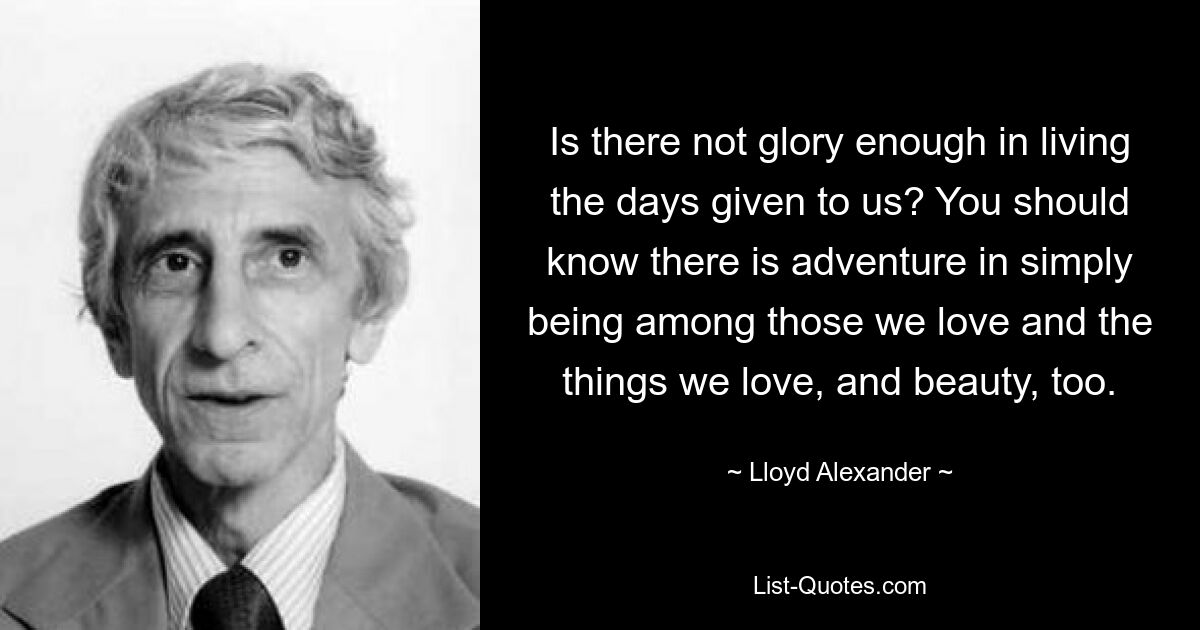 Is there not glory enough in living the days given to us? You should know there is adventure in simply being among those we love and the things we love, and beauty, too. — © Lloyd Alexander