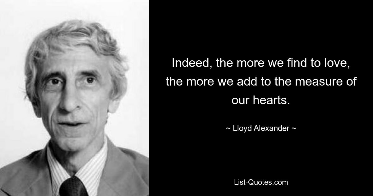 Indeed, the more we find to love, the more we add to the measure of our hearts. — © Lloyd Alexander