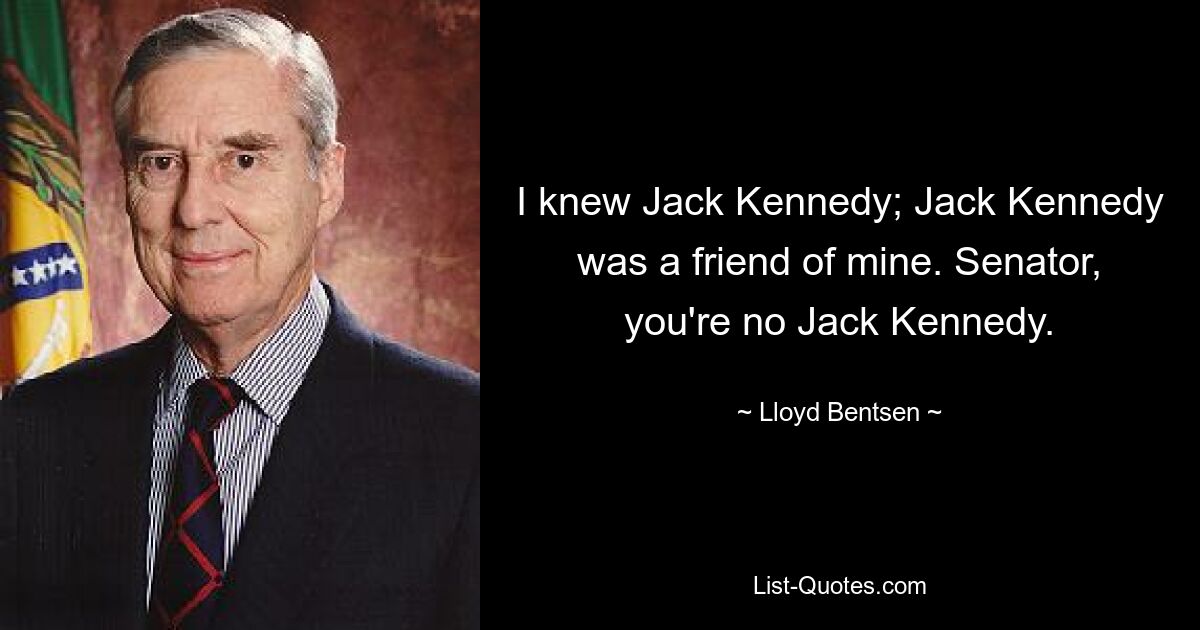 I knew Jack Kennedy; Jack Kennedy was a friend of mine. Senator, you're no Jack Kennedy. — © Lloyd Bentsen