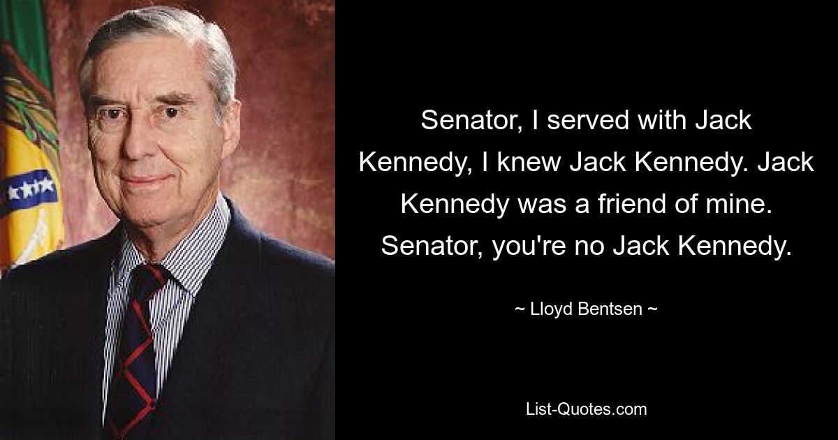 Senator, I served with Jack Kennedy, I knew Jack Kennedy. Jack Kennedy was a friend of mine. Senator, you're no Jack Kennedy. — © Lloyd Bentsen