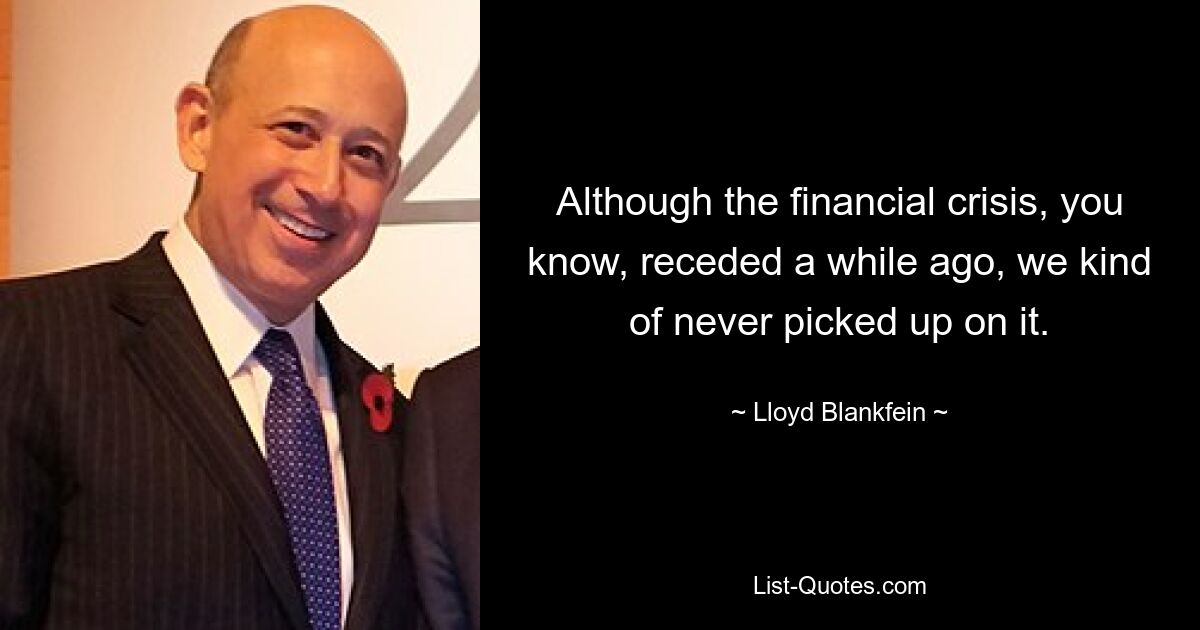 Although the financial crisis, you know, receded a while ago, we kind of never picked up on it. — © Lloyd Blankfein