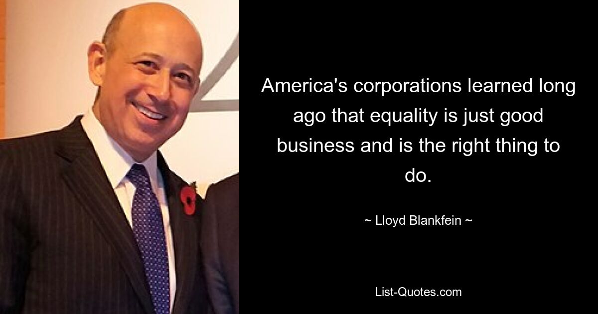 America's corporations learned long ago that equality is just good business and is the right thing to do. — © Lloyd Blankfein