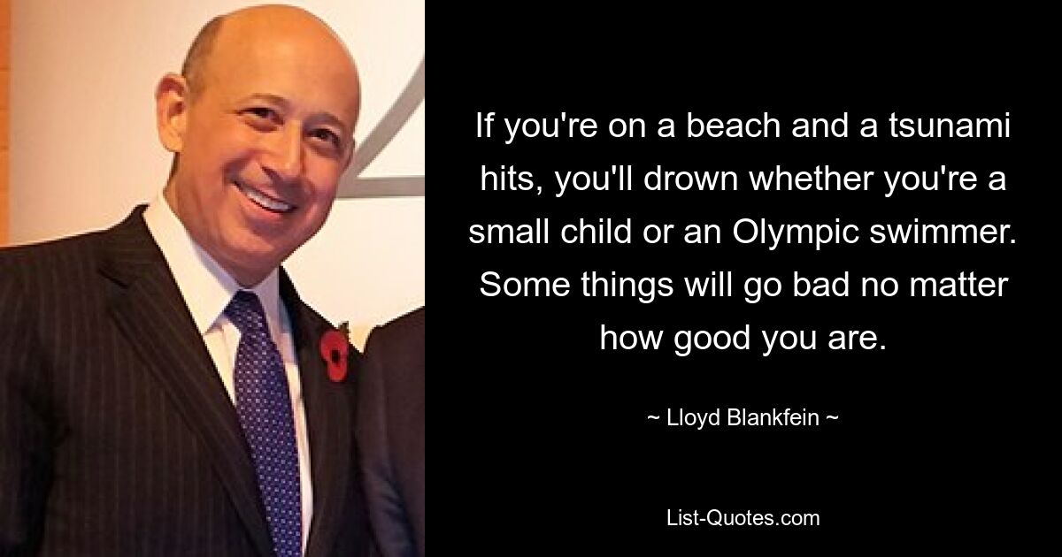 If you're on a beach and a tsunami hits, you'll drown whether you're a small child or an Olympic swimmer. Some things will go bad no matter how good you are. — © Lloyd Blankfein