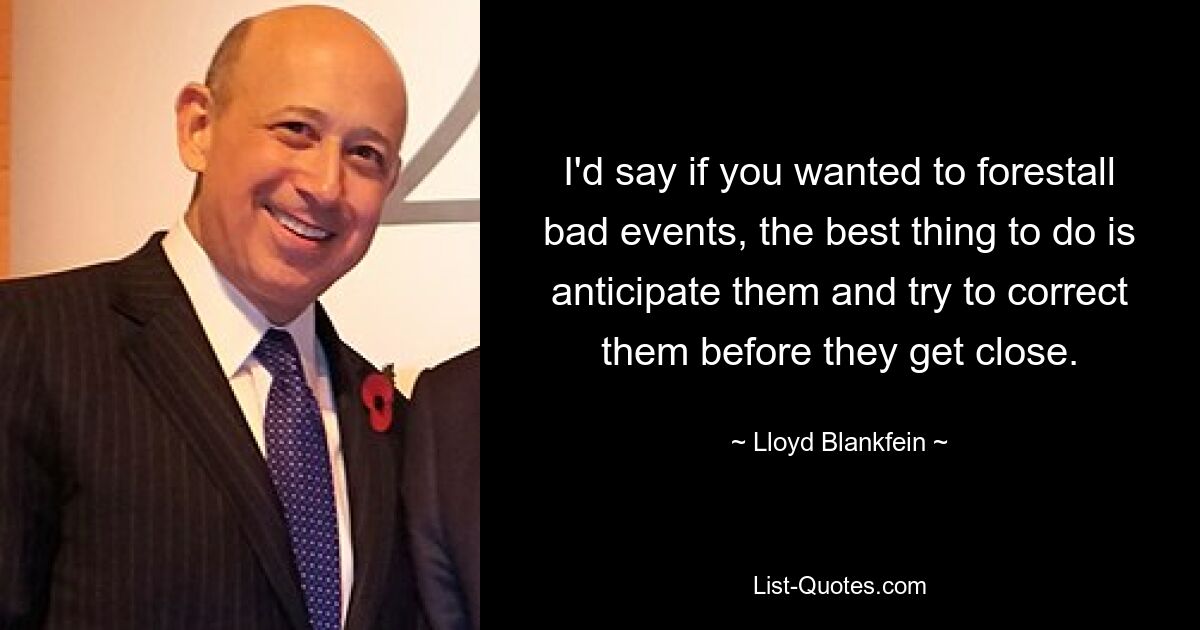 I'd say if you wanted to forestall bad events, the best thing to do is anticipate them and try to correct them before they get close. — © Lloyd Blankfein