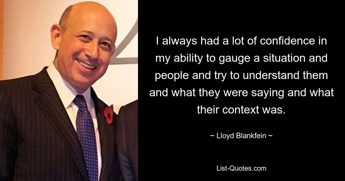 I always had a lot of confidence in my ability to gauge a situation and people and try to understand them and what they were saying and what their context was. — © Lloyd Blankfein